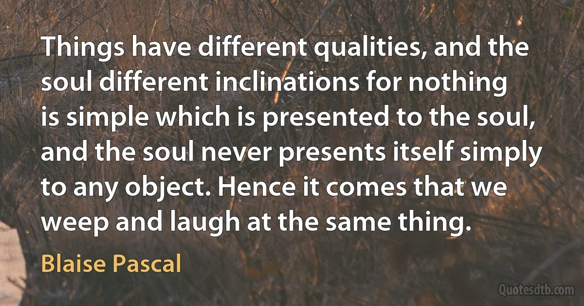 Things have different qualities, and the soul different inclinations for nothing is simple which is presented to the soul, and the soul never presents itself simply to any object. Hence it comes that we weep and laugh at the same thing. (Blaise Pascal)