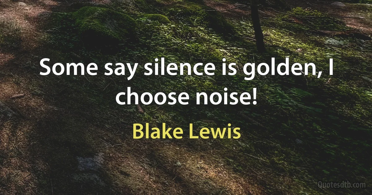 Some say silence is golden, I choose noise! (Blake Lewis)