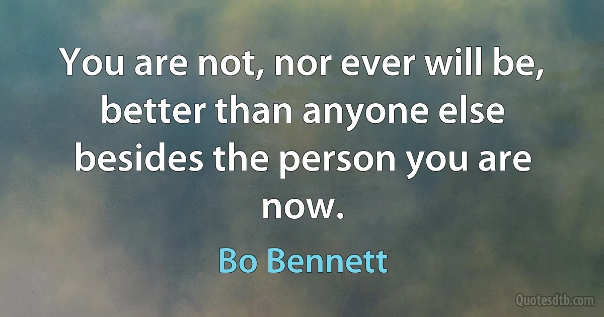 You are not, nor ever will be, better than anyone else besides the person you are now. (Bo Bennett)