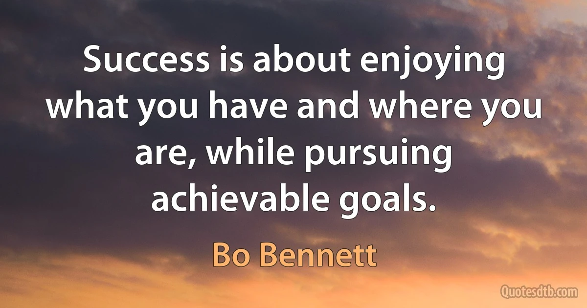 Success is about enjoying what you have and where you are, while pursuing achievable goals. (Bo Bennett)