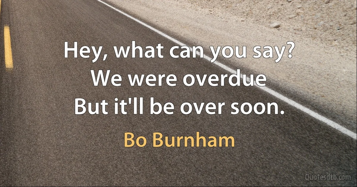 Hey, what can you say?
We were overdue
But it'll be over soon. (Bo Burnham)