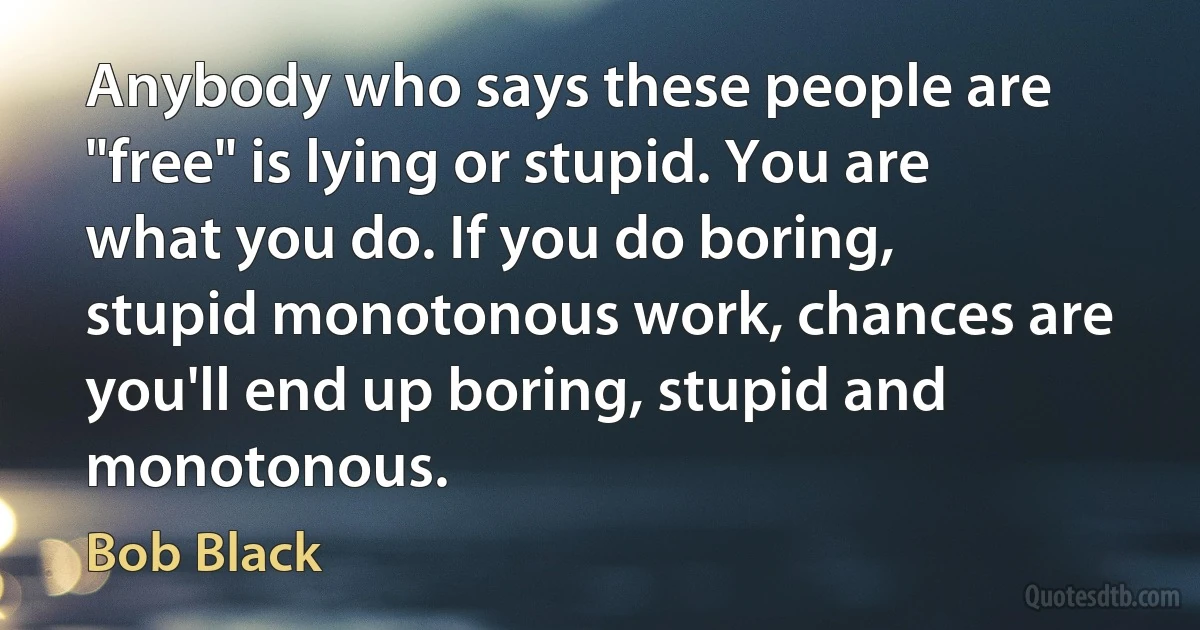 Anybody who says these people are "free" is lying or stupid. You are what you do. If you do boring, stupid monotonous work, chances are you'll end up boring, stupid and monotonous. (Bob Black)