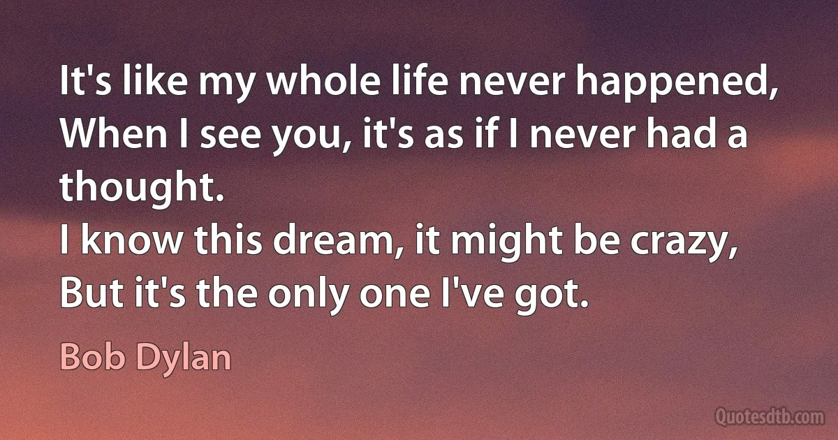 It's like my whole life never happened,
When I see you, it's as if I never had a thought.
I know this dream, it might be crazy,
But it's the only one I've got. (Bob Dylan)