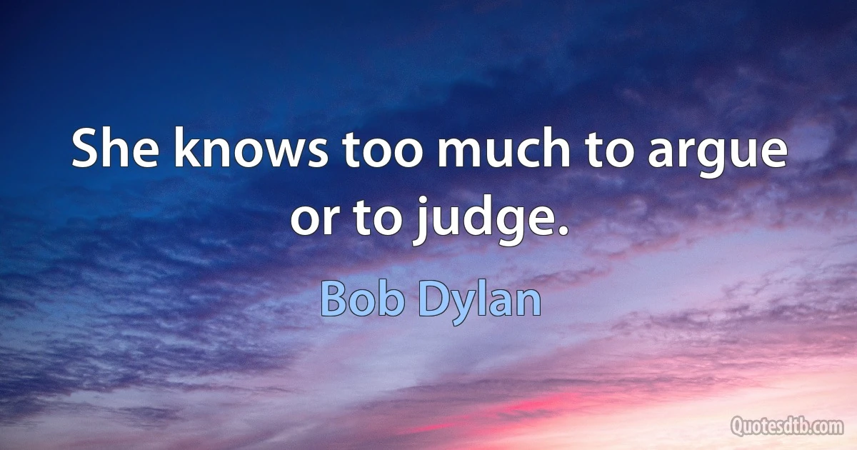 She knows too much to argue or to judge. (Bob Dylan)