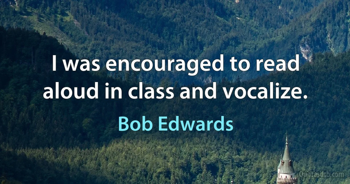 I was encouraged to read aloud in class and vocalize. (Bob Edwards)