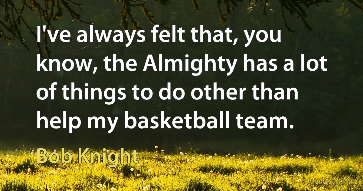 I've always felt that, you know, the Almighty has a lot of things to do other than help my basketball team. (Bob Knight)