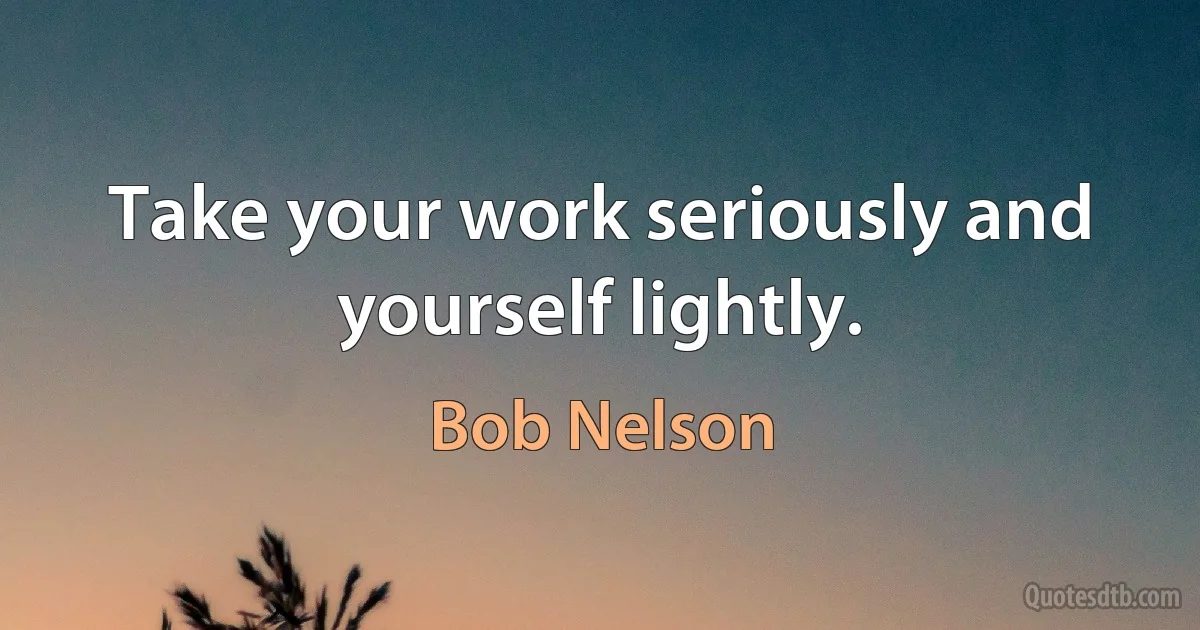 Take your work seriously and yourself lightly. (Bob Nelson)