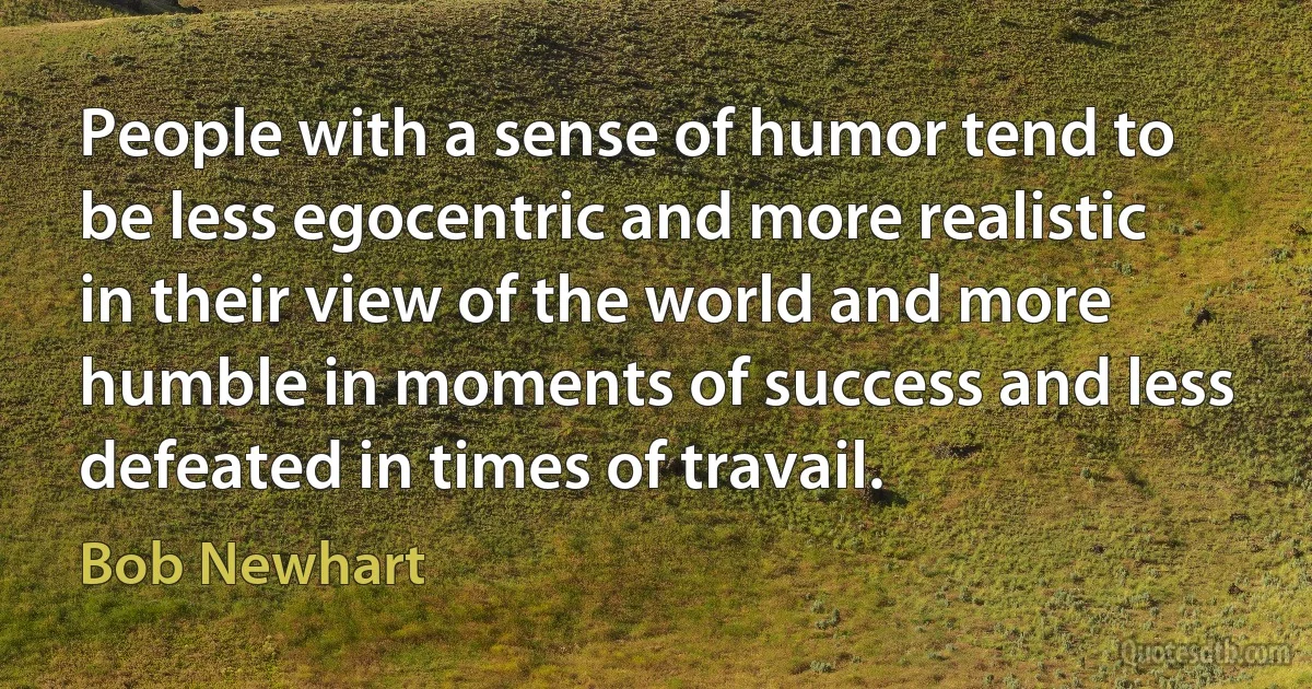 People with a sense of humor tend to be less egocentric and more realistic in their view of the world and more humble in moments of success and less defeated in times of travail. (Bob Newhart)