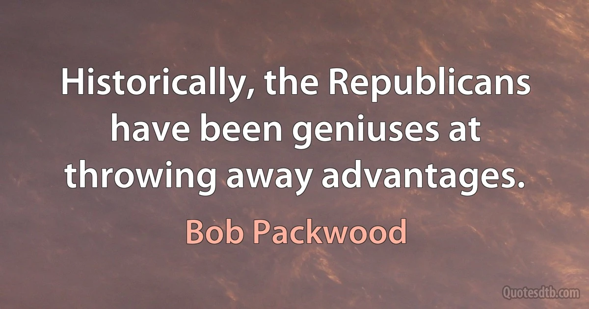 Historically, the Republicans have been geniuses at throwing away advantages. (Bob Packwood)