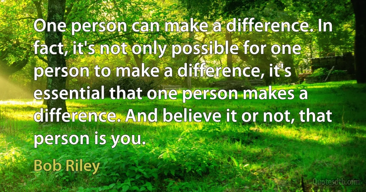 One person can make a difference. In fact, it's not only possible for one person to make a difference, it's essential that one person makes a difference. And believe it or not, that person is you. (Bob Riley)