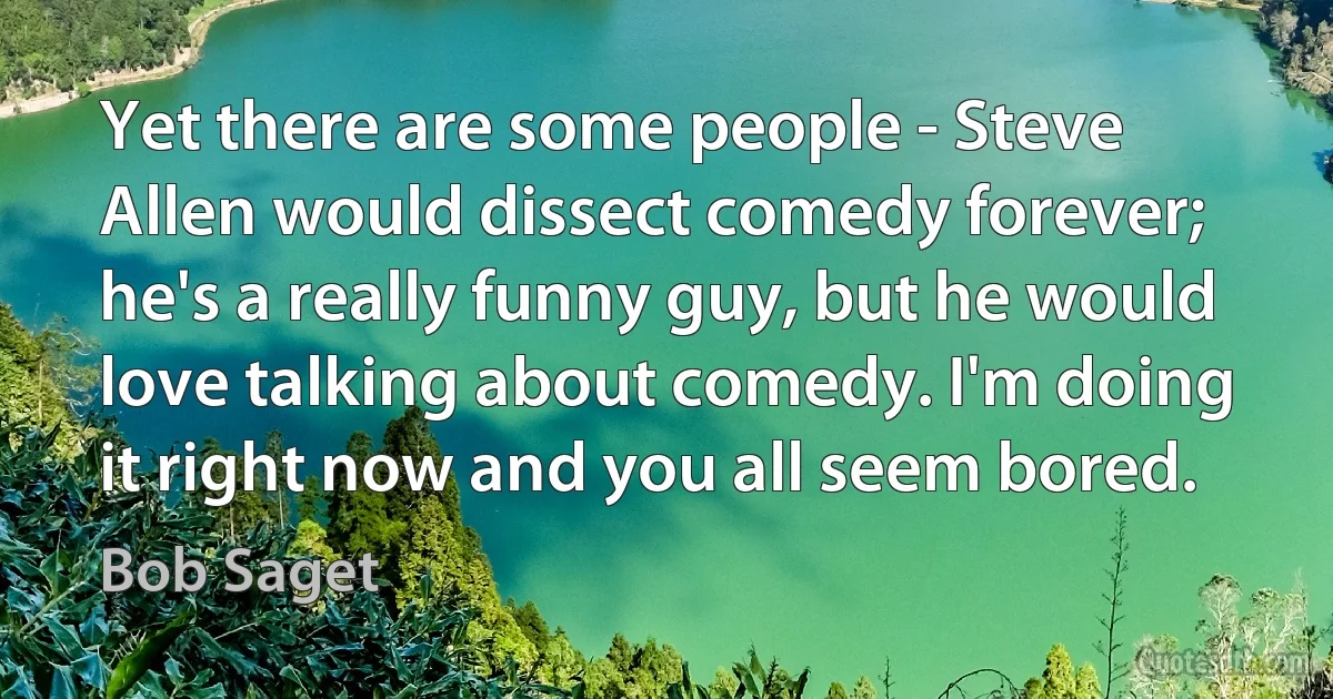 Yet there are some people - Steve Allen would dissect comedy forever; he's a really funny guy, but he would love talking about comedy. I'm doing it right now and you all seem bored. (Bob Saget)