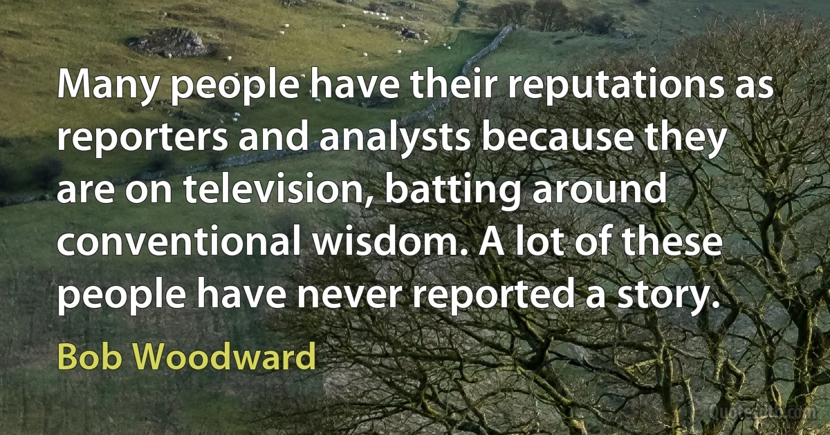 Many people have their reputations as reporters and analysts because they are on television, batting around conventional wisdom. A lot of these people have never reported a story. (Bob Woodward)