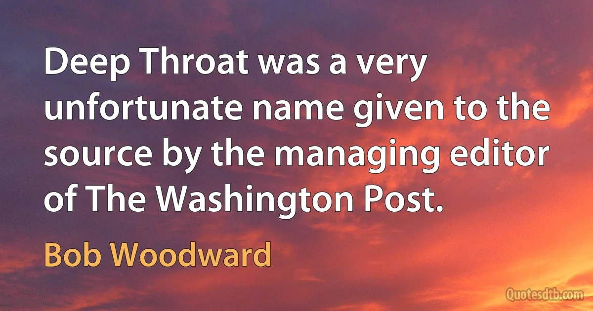 Deep Throat was a very unfortunate name given to the source by the managing editor of The Washington Post. (Bob Woodward)