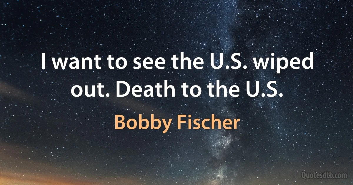 I want to see the U.S. wiped out. Death to the U.S. (Bobby Fischer)