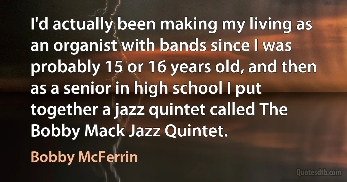 I'd actually been making my living as an organist with bands since I was probably 15 or 16 years old, and then as a senior in high school I put together a jazz quintet called The Bobby Mack Jazz Quintet. (Bobby McFerrin)