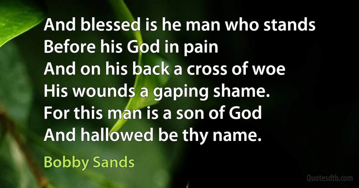 And blessed is he man who stands
Before his God in pain
And on his back a cross of woe
His wounds a gaping shame.
For this man is a son of God
And hallowed be thy name. (Bobby Sands)