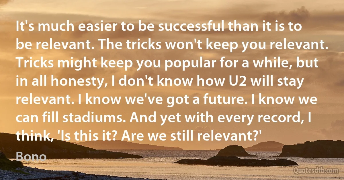 It's much easier to be successful than it is to be relevant. The tricks won't keep you relevant. Tricks might keep you popular for a while, but in all honesty, I don't know how U2 will stay relevant. I know we've got a future. I know we can fill stadiums. And yet with every record, I think, 'Is this it? Are we still relevant?' (Bono)