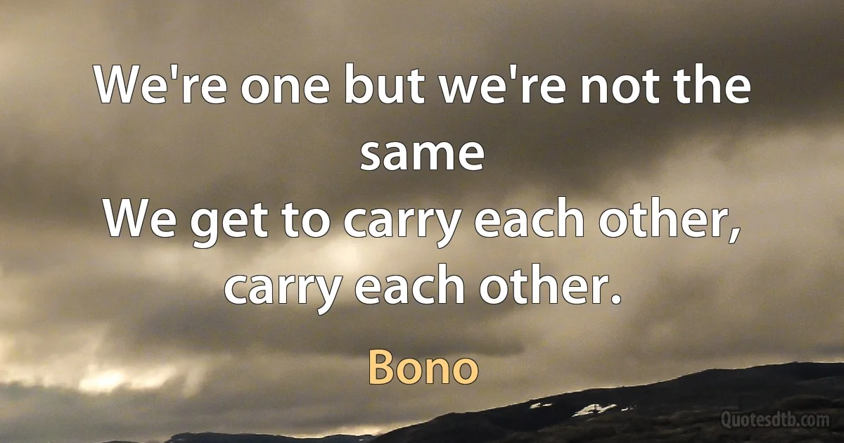 We're one but we're not the same
We get to carry each other, carry each other. (Bono)