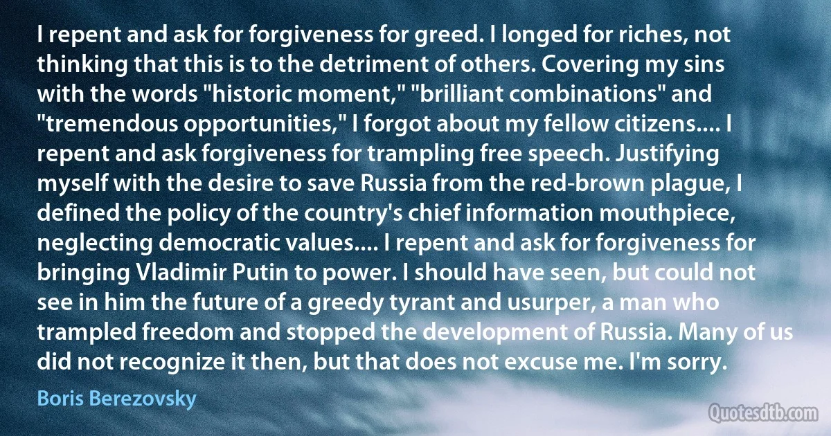 I repent and ask for forgiveness for greed. I longed for riches, not thinking that this is to the detriment of others. Covering my sins with the words "historic moment," "brilliant combinations" and "tremendous opportunities," I forgot about my fellow citizens.... I repent and ask forgiveness for trampling free speech. Justifying myself with the desire to save Russia from the red-brown plague, I defined the policy of the country's chief information mouthpiece, neglecting democratic values.... I repent and ask for forgiveness for bringing Vladimir Putin to power. I should have seen, but could not see in him the future of a greedy tyrant and usurper, a man who trampled freedom and stopped the development of Russia. Many of us did not recognize it then, but that does not excuse me. I'm sorry. (Boris Berezovsky)