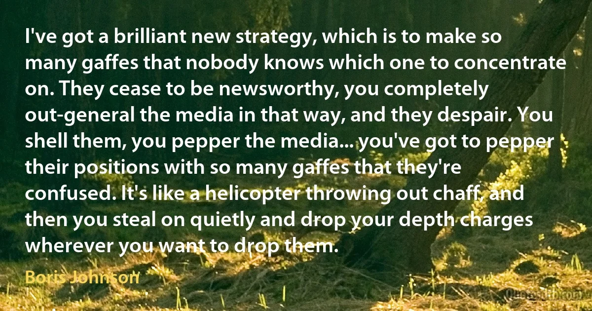 I've got a brilliant new strategy, which is to make so many gaffes that nobody knows which one to concentrate on. They cease to be newsworthy, you completely out-general the media in that way, and they despair. You shell them, you pepper the media... you've got to pepper their positions with so many gaffes that they're confused. It's like a helicopter throwing out chaff, and then you steal on quietly and drop your depth charges wherever you want to drop them. (Boris Johnson)