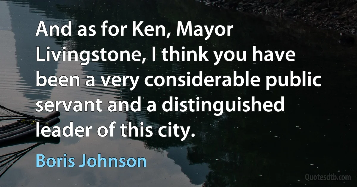 And as for Ken, Mayor Livingstone, I think you have been a very considerable public servant and a distinguished leader of this city. (Boris Johnson)