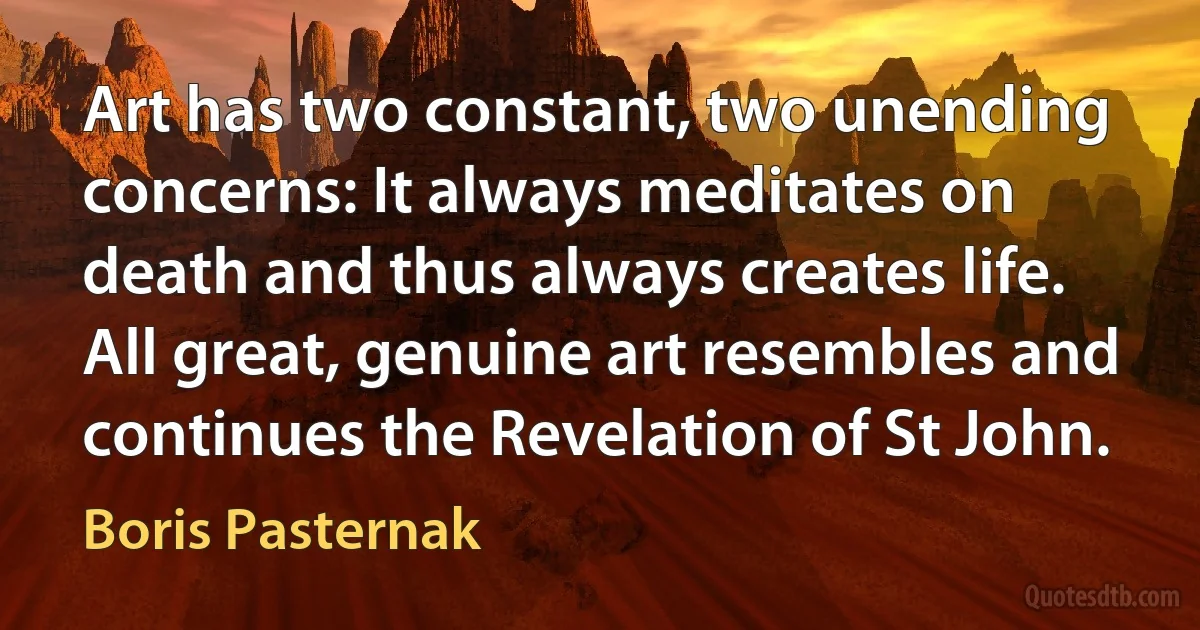 Art has two constant, two unending concerns: It always meditates on death and thus always creates life. All great, genuine art resembles and continues the Revelation of St John. (Boris Pasternak)