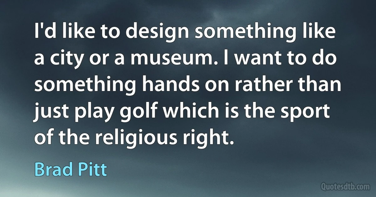 I'd like to design something like a city or a museum. I want to do something hands on rather than just play golf which is the sport of the religious right. (Brad Pitt)