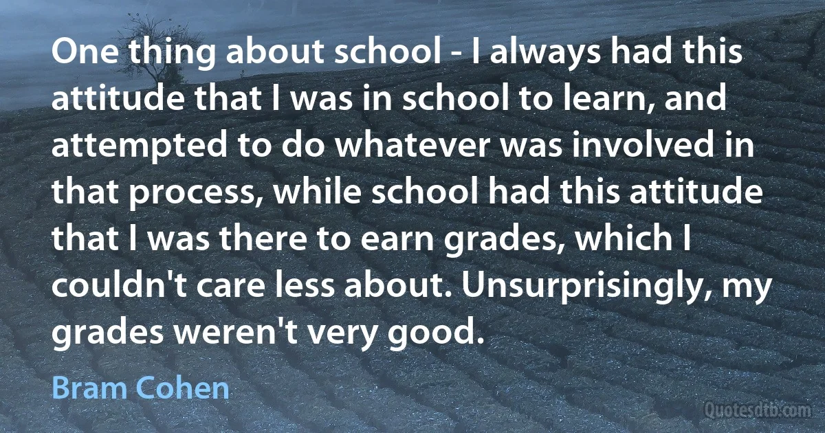 One thing about school - I always had this attitude that I was in school to learn, and attempted to do whatever was involved in that process, while school had this attitude that I was there to earn grades, which I couldn't care less about. Unsurprisingly, my grades weren't very good. (Bram Cohen)