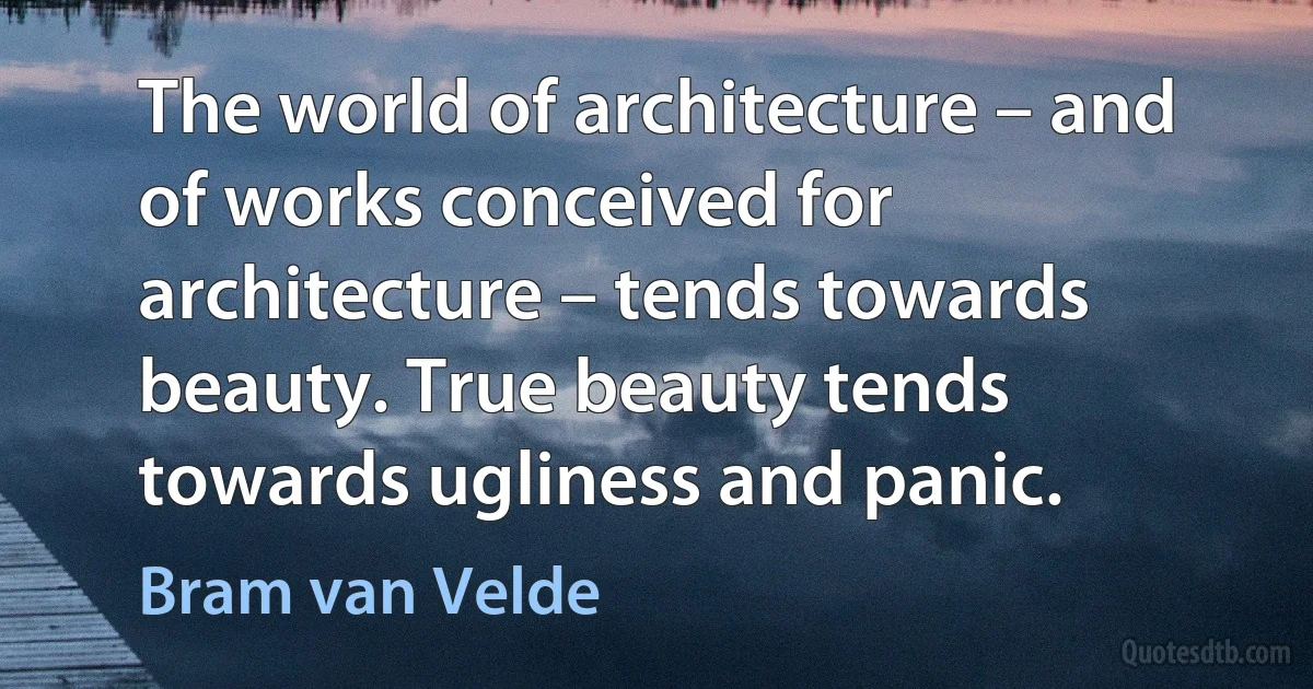 The world of architecture – and of works conceived for architecture – tends towards beauty. True beauty tends towards ugliness and panic. (Bram van Velde)