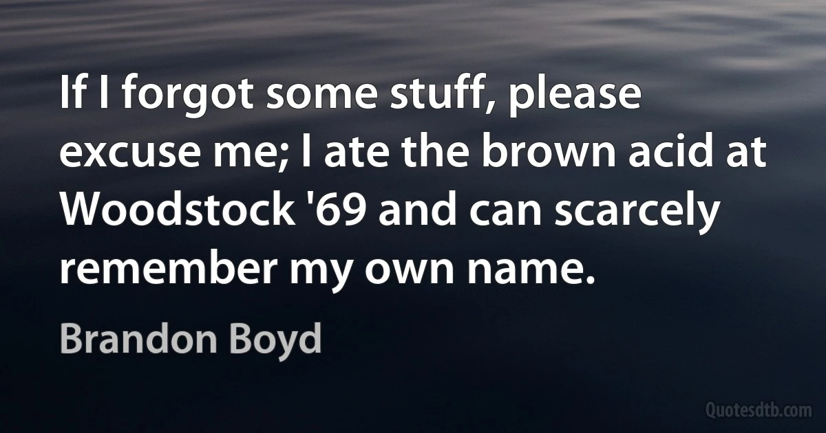 If I forgot some stuff, please excuse me; I ate the brown acid at Woodstock '69 and can scarcely remember my own name. (Brandon Boyd)