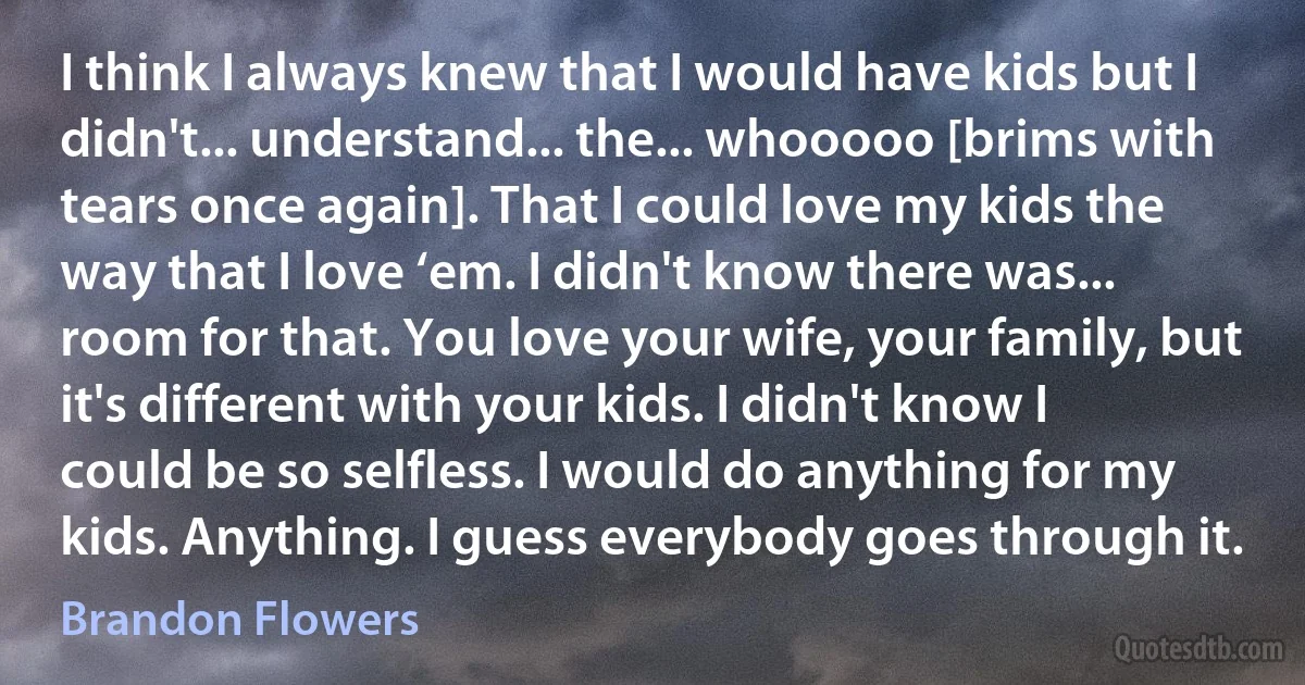 I think I always knew that I would have kids but I didn't... understand... the... whooooo [brims with tears once again]. That I could love my kids the way that I love ‘em. I didn't know there was... room for that. You love your wife, your family, but it's different with your kids. I didn't know I could be so selfless. I would do anything for my kids. Anything. I guess everybody goes through it. (Brandon Flowers)