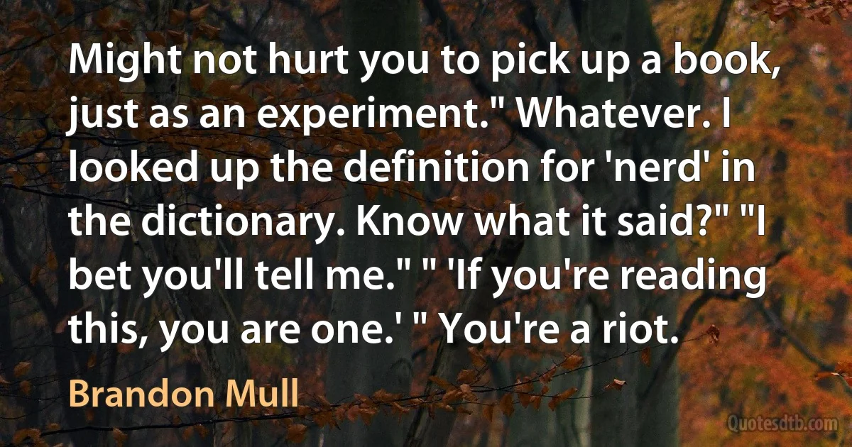 Might not hurt you to pick up a book, just as an experiment." Whatever. I looked up the definition for 'nerd' in the dictionary. Know what it said?" "I bet you'll tell me." " 'If you're reading this, you are one.' " You're a riot. (Brandon Mull)