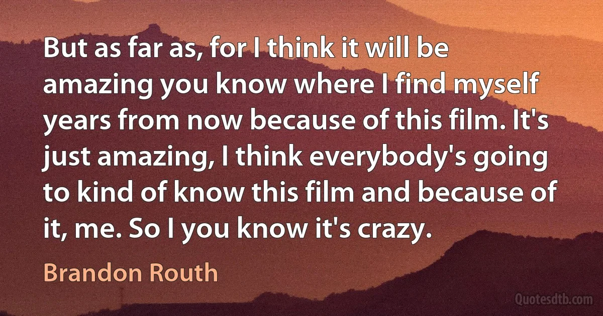 But as far as, for I think it will be amazing you know where I find myself years from now because of this film. It's just amazing, I think everybody's going to kind of know this film and because of it, me. So I you know it's crazy. (Brandon Routh)