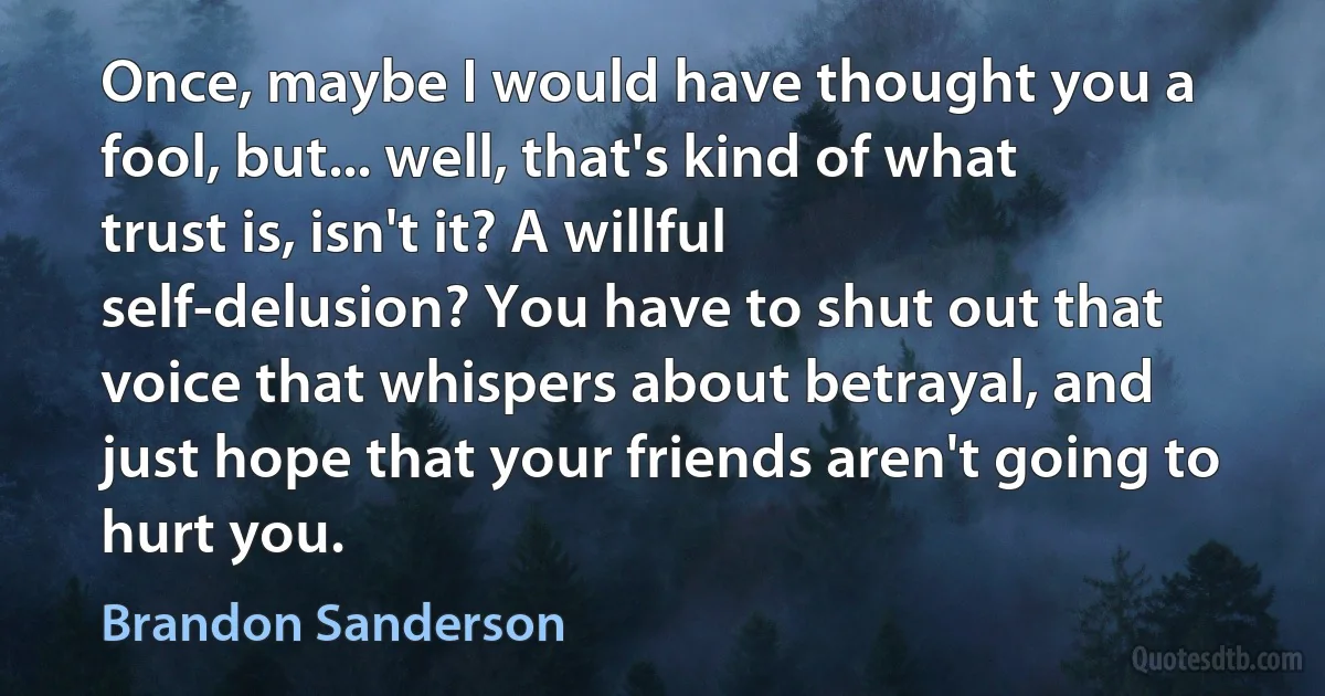 Once, maybe I would have thought you a fool, but... well, that's kind of what trust is, isn't it? A willful self-delusion? You have to shut out that voice that whispers about betrayal, and just hope that your friends aren't going to hurt you. (Brandon Sanderson)