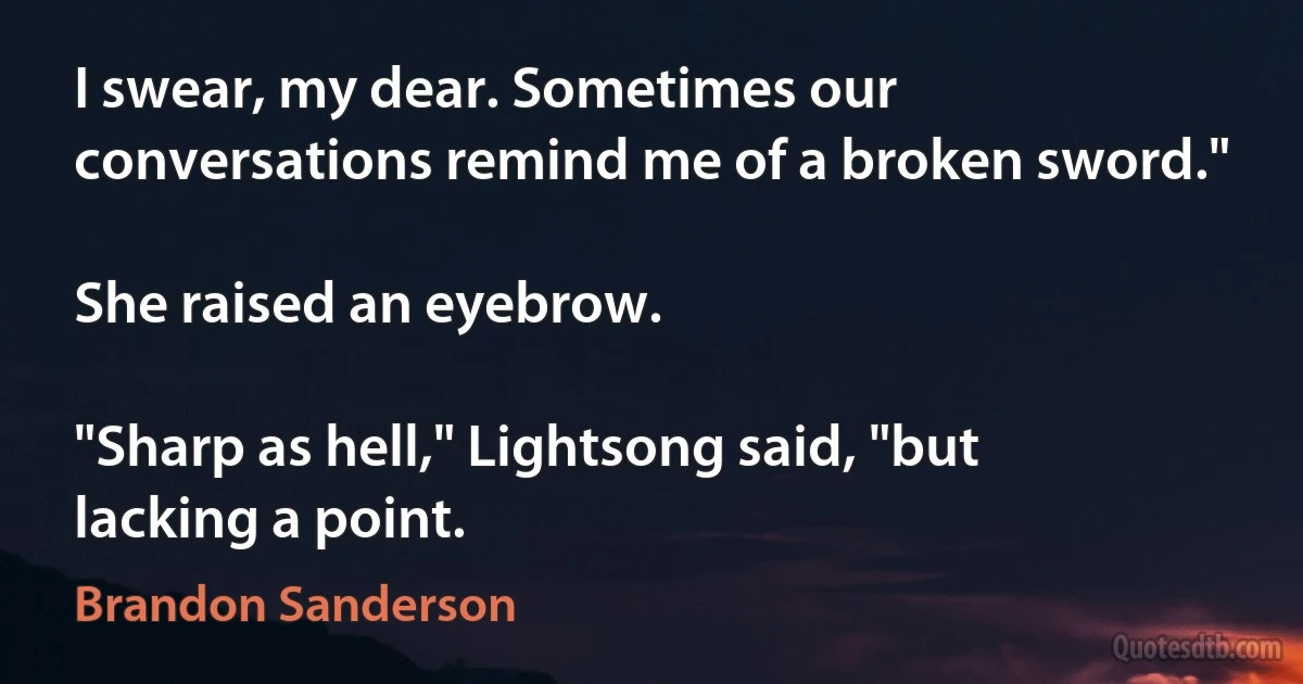 I swear, my dear. Sometimes our conversations remind me of a broken sword."

She raised an eyebrow.

"Sharp as hell," Lightsong said, "but lacking a point. (Brandon Sanderson)