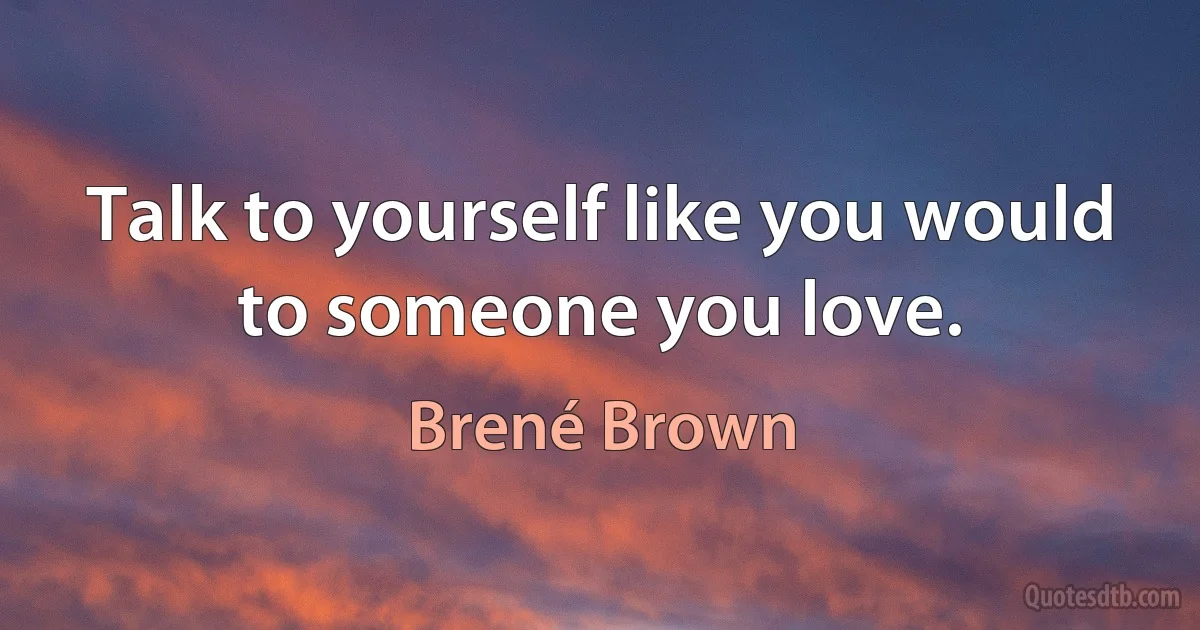 Talk to yourself like you would to someone you love. (Brené Brown)