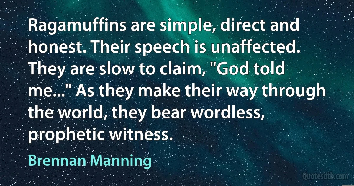 Ragamuffins are simple, direct and honest. Their speech is unaffected. They are slow to claim, "God told me..." As they make their way through the world, they bear wordless, prophetic witness. (Brennan Manning)