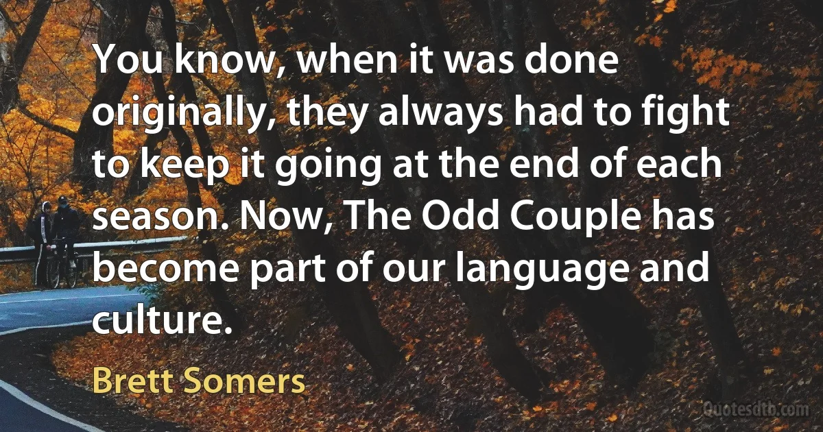 You know, when it was done originally, they always had to fight to keep it going at the end of each season. Now, The Odd Couple has become part of our language and culture. (Brett Somers)