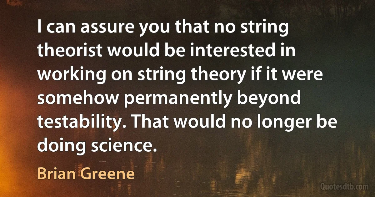 I can assure you that no string theorist would be interested in working on string theory if it were somehow permanently beyond testability. That would no longer be doing science. (Brian Greene)