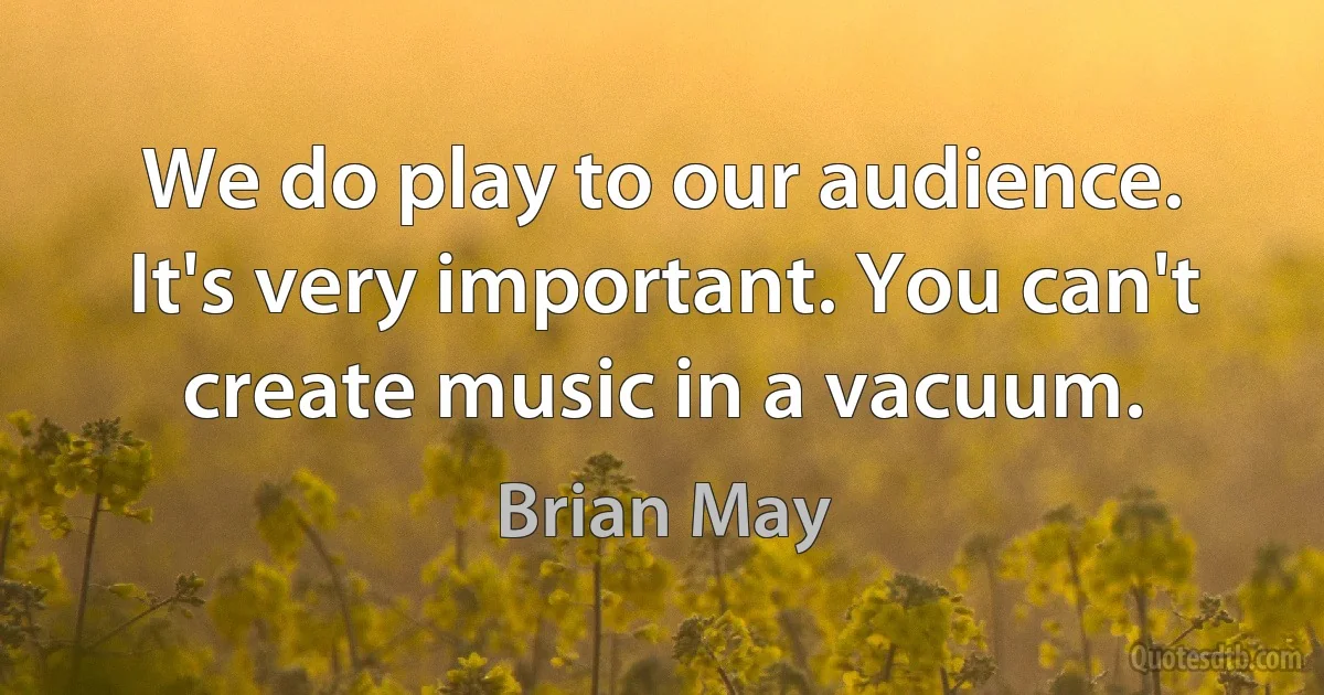 We do play to our audience. It's very important. You can't create music in a vacuum. (Brian May)