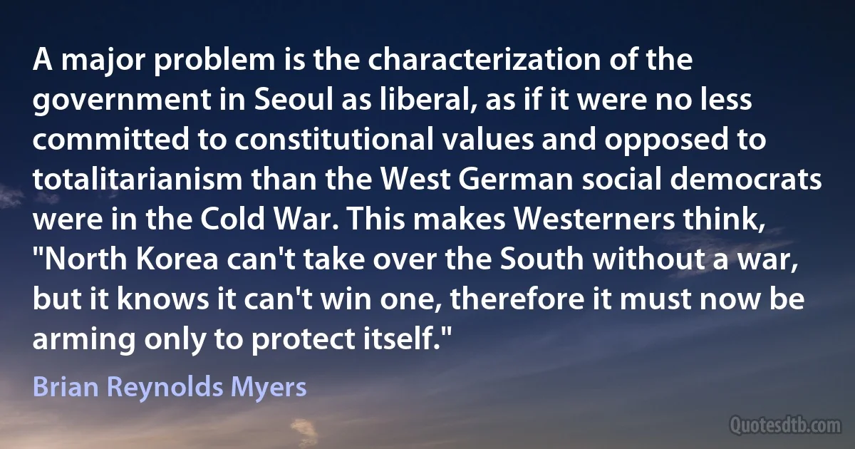 A major problem is the characterization of the government in Seoul as liberal, as if it were no less committed to constitutional values and opposed to totalitarianism than the West German social democrats were in the Cold War. This makes Westerners think, "North Korea can't take over the South without a war, but it knows it can't win one, therefore it must now be arming only to protect itself." (Brian Reynolds Myers)