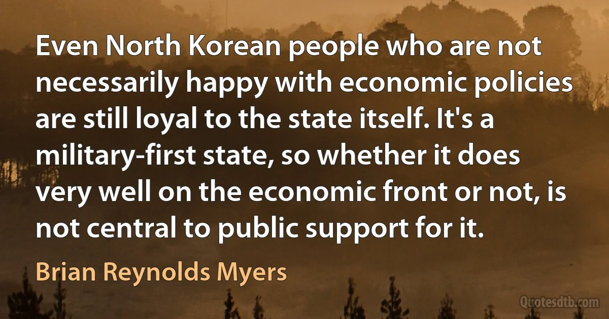 Even North Korean people who are not necessarily happy with economic policies are still loyal to the state itself. It's a military-first state, so whether it does very well on the economic front or not, is not central to public support for it. (Brian Reynolds Myers)