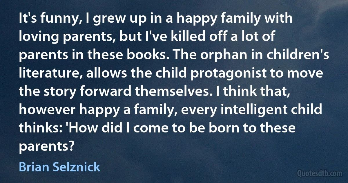 It's funny, I grew up in a happy family with loving parents, but I've killed off a lot of parents in these books. The orphan in children's literature, allows the child protagonist to move the story forward themselves. I think that, however happy a family, every intelligent child thinks: 'How did I come to be born to these parents? (Brian Selznick)