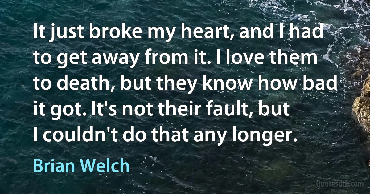 It just broke my heart, and I had to get away from it. I love them to death, but they know how bad it got. It's not their fault, but I couldn't do that any longer. (Brian Welch)