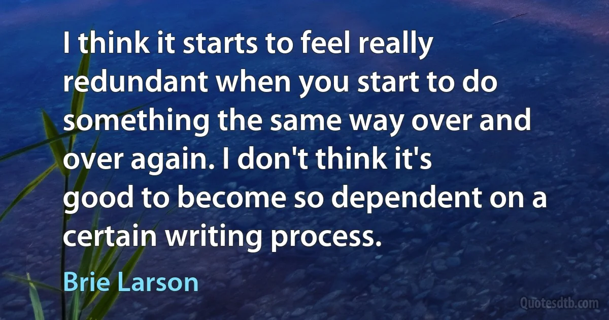 I think it starts to feel really redundant when you start to do something the same way over and over again. I don't think it's good to become so dependent on a certain writing process. (Brie Larson)