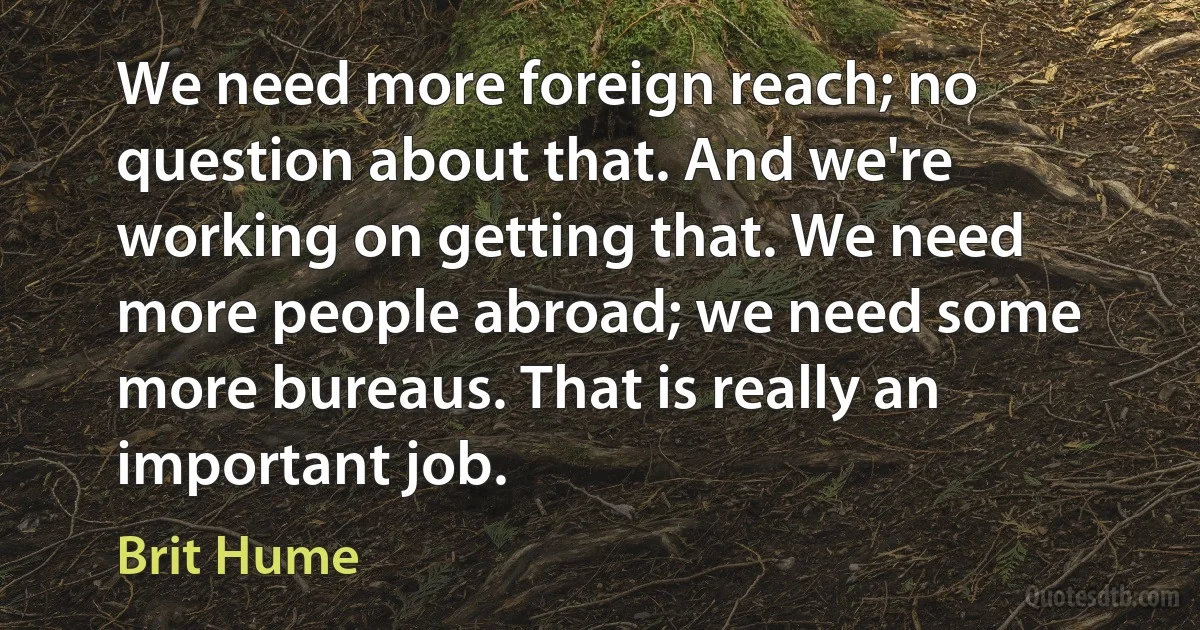 We need more foreign reach; no question about that. And we're working on getting that. We need more people abroad; we need some more bureaus. That is really an important job. (Brit Hume)