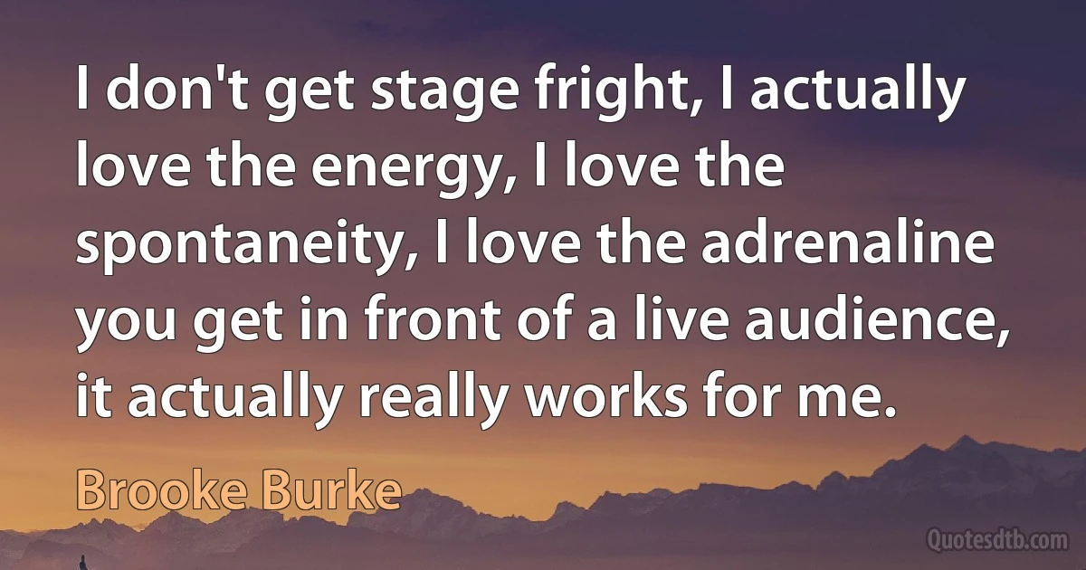 I don't get stage fright, I actually love the energy, I love the spontaneity, I love the adrenaline you get in front of a live audience, it actually really works for me. (Brooke Burke)