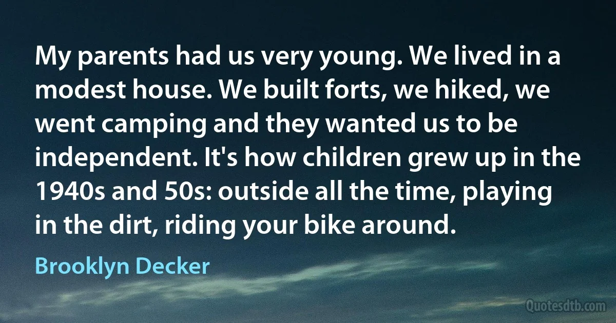 My parents had us very young. We lived in a modest house. We built forts, we hiked, we went camping and they wanted us to be independent. It's how children grew up in the 1940s and 50s: outside all the time, playing in the dirt, riding your bike around. (Brooklyn Decker)