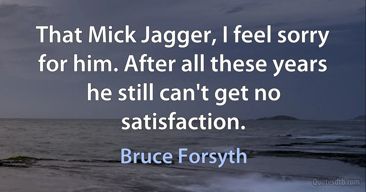 That Mick Jagger, I feel sorry for him. After all these years he still can't get no satisfaction. (Bruce Forsyth)