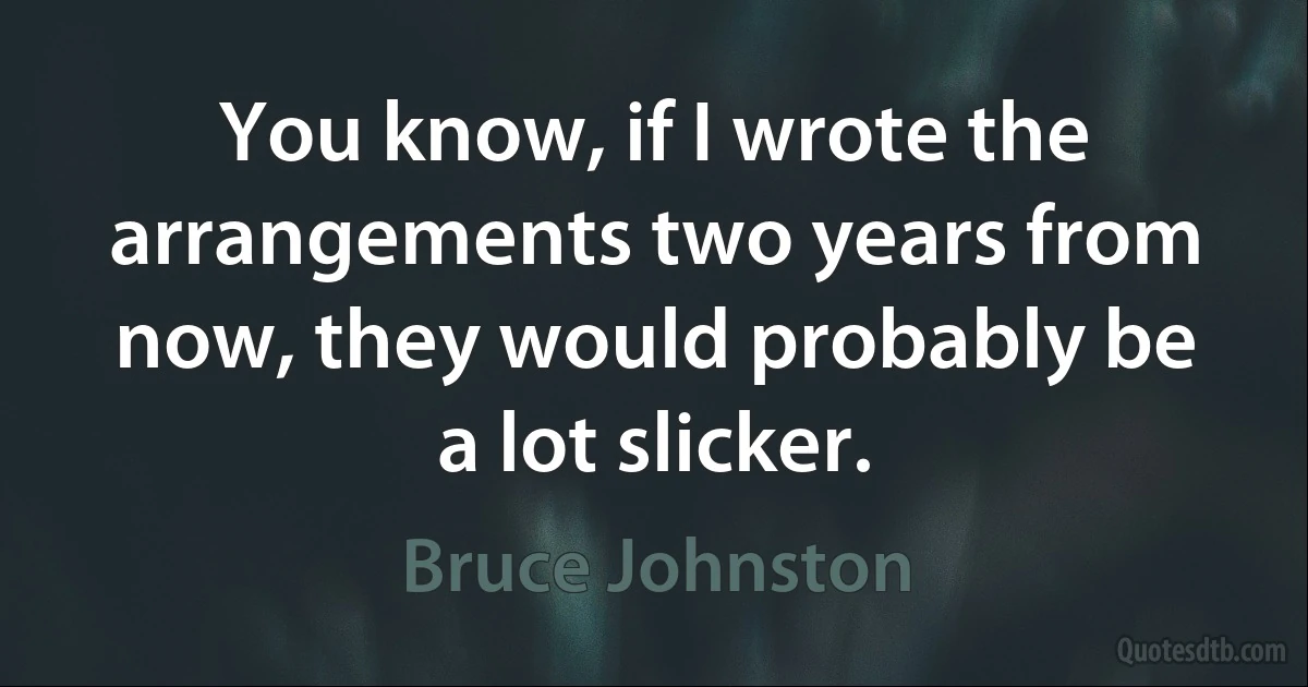 You know, if I wrote the arrangements two years from now, they would probably be a lot slicker. (Bruce Johnston)